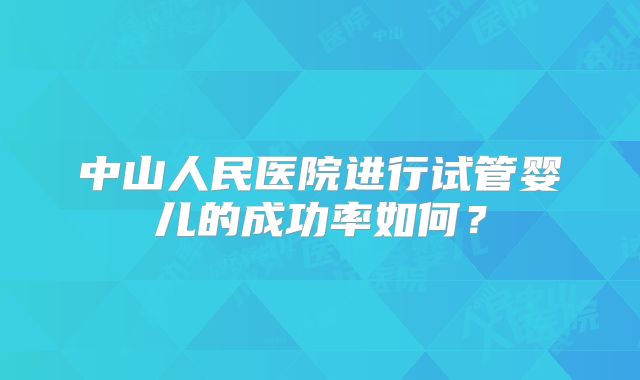 中山人民医院进行试管婴儿的成功率如何?