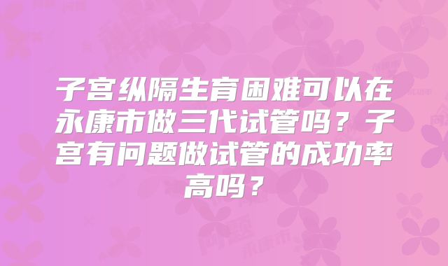 子宫纵隔生育困难可以在永康市做三代试管吗？子宫有问题做试管的成功率高吗？