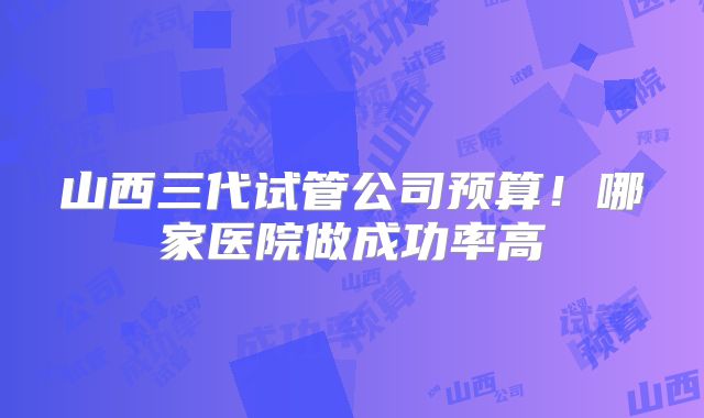 山西三代试管公司预算！哪家医院做成功率高
