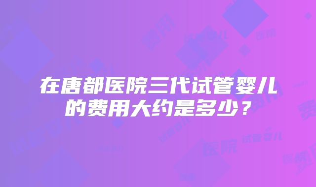 在唐都医院三代试管婴儿的费用大约是多少？