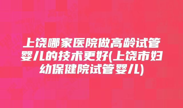 上饶哪家医院做高龄试管婴儿的技术更好(上饶市妇幼保健院试管婴儿)