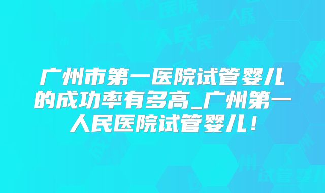 广州市第一医院试管婴儿的成功率有多高_广州第一人民医院试管婴儿！