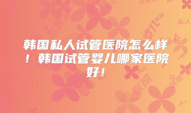 韩国私人试管医院怎么样！韩国试管婴儿哪家医院好！