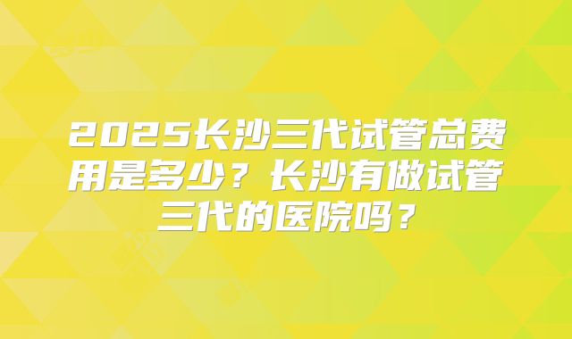 2025长沙三代试管总费用是多少？长沙有做试管三代的医院吗？