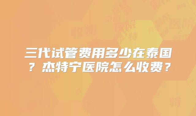 三代试管费用多少在泰国？杰特宁医院怎么收费？