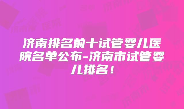 济南排名前十试管婴儿医院名单公布-济南市试管婴儿排名！