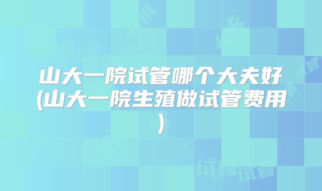 山大一院试管哪个大夫好(山大一院生殖做试管费用)