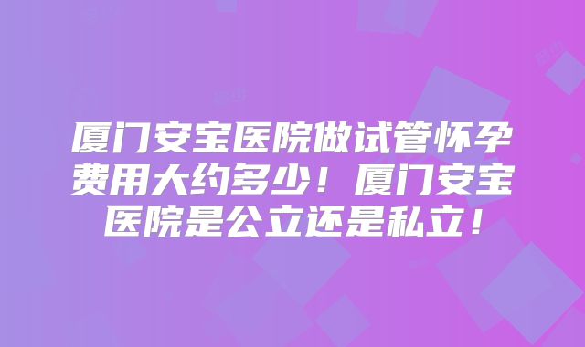 厦门安宝医院做试管怀孕费用大约多少！厦门安宝医院是公立还是私立！