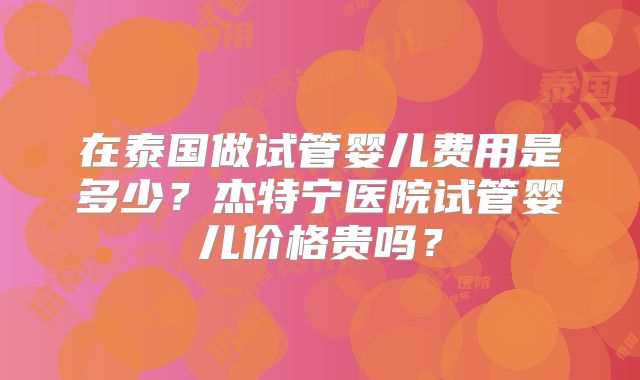 在泰国做试管婴儿费用是多少？杰特宁医院试管婴儿价格贵吗？