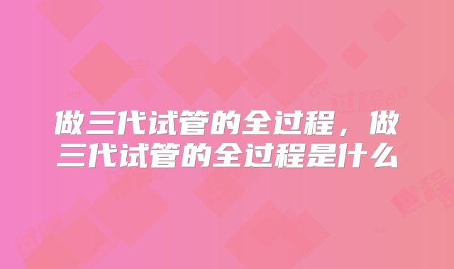 做三代试管的全过程，做三代试管的全过程是什么