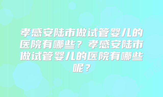 孝感安陆市做试管婴儿的医院有哪些？孝感安陆市做试管婴儿的医院有哪些呢？