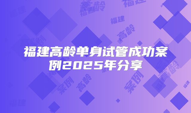 福建高龄单身试管成功案例2025年分享