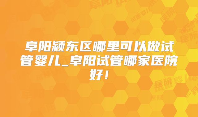 阜阳颍东区哪里可以做试管婴儿_阜阳试管哪家医院好!