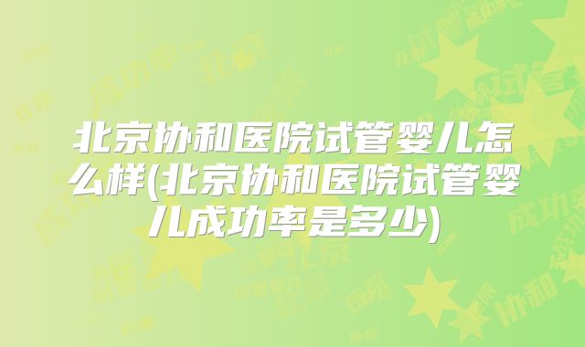 北京协和医院试管婴儿怎么样(北京协和医院试管婴儿成功率是多少)