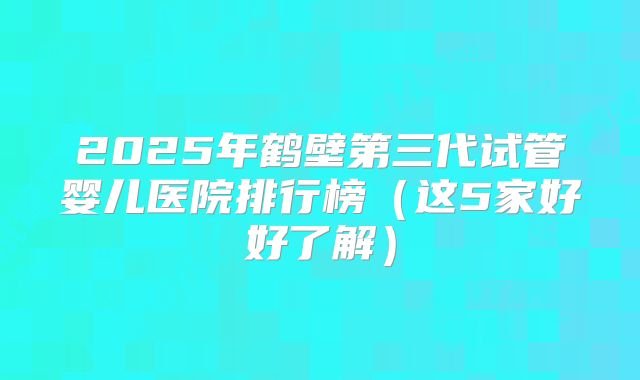 2025年鹤壁第三代试管婴儿医院排行榜（这5家好好了解）