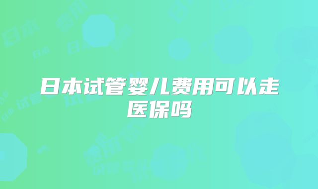 日本试管婴儿费用可以走医保吗