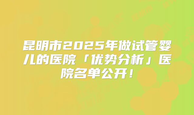 昆明市2025年做试管婴儿的医院「优势分析」医院名单公开！