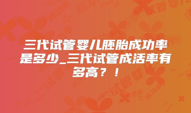 三代试管婴儿胚胎成功率是多少_三代试管成活率有多高？！