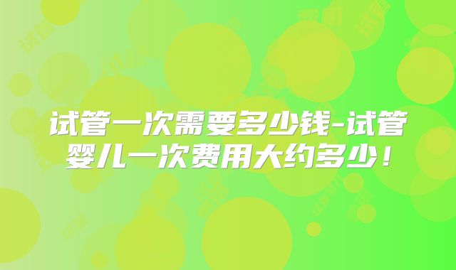 试管一次需要多少钱-试管婴儿一次费用大约多少！