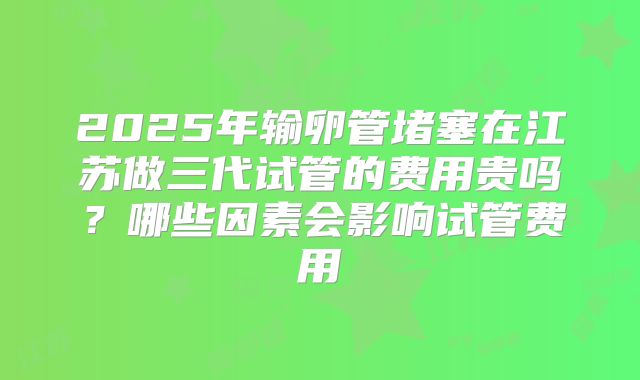 2025年输卵管堵塞在江苏做三代试管的费用贵吗？哪些因素会影响试管费用