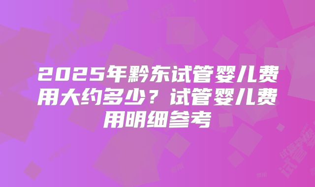 2025年黔东试管婴儿费用大约多少？试管婴儿费用明细参考