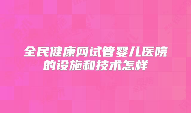 全民健康网试管婴儿医院的设施和技术怎样