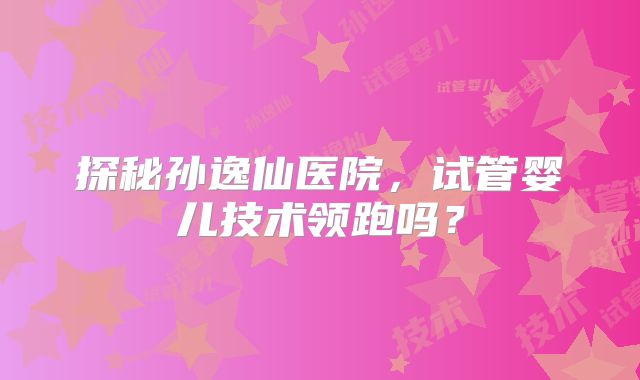 探秘孙逸仙医院，试管婴儿技术领跑吗？