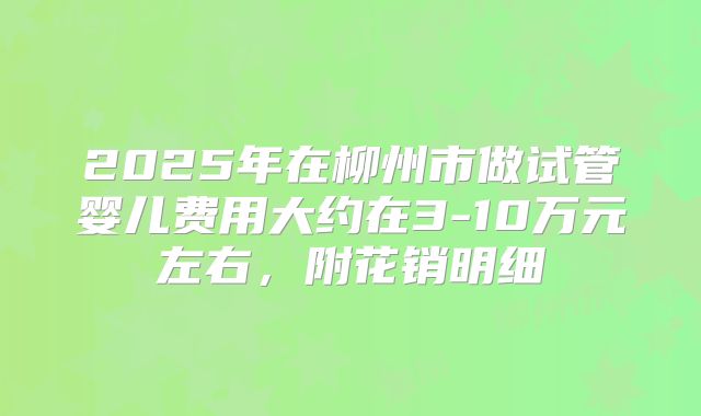 2025年在柳州市做试管婴儿费用大约在3-10万元左右，附花销明细
