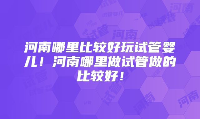 河南哪里比较好玩试管婴儿!河南哪里做试管做的比较好!