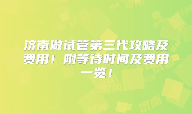 济南做试管第三代攻略及费用！附等待时间及费用一览！