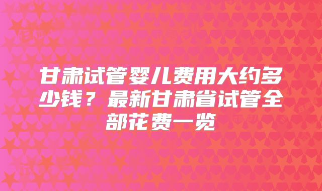 甘肃试管婴儿费用大约多少钱？最新甘肃省试管全部花费一览
