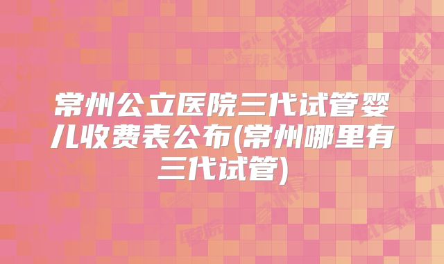 常州公立医院三代试管婴儿收费表公布(常州哪里有三代试管)