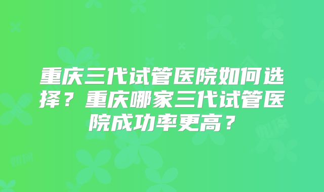 重庆三代试管医院如何选择？重庆哪家三代试管医院成功率更高？