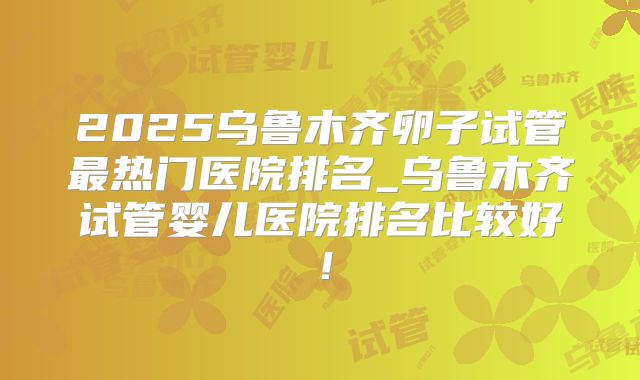 2025乌鲁木齐卵子试管最热门医院排名_乌鲁木齐试管婴儿医院排名比较好！