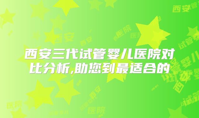 西安三代试管婴儿医院对比分析,助您到最适合的