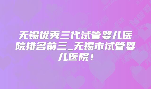 无锡优秀三代试管婴儿医院排名前三_无锡市试管婴儿医院！