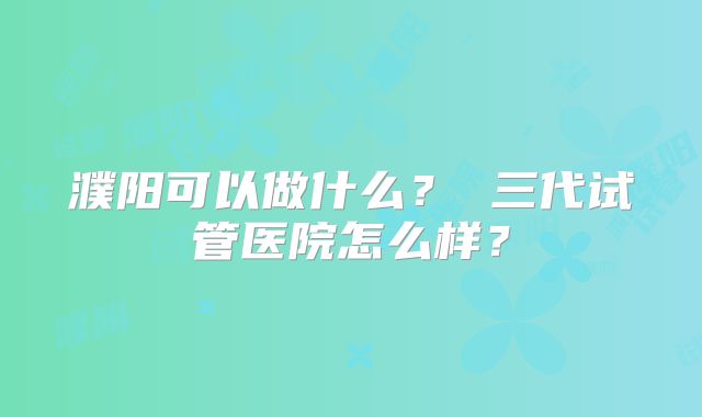 濮阳可以做什么？ 三代试管医院怎么样？