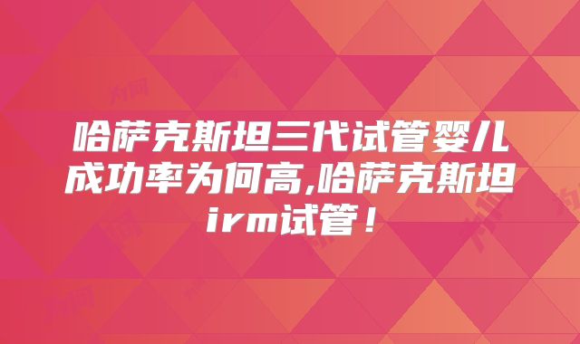 哈萨克斯坦三代试管婴儿成功率为何高,哈萨克斯坦irm试管！