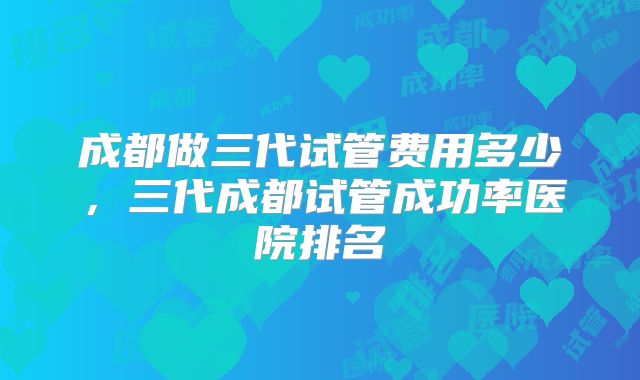 成都做三代试管费用多少,三代成都试管成功率医院排名