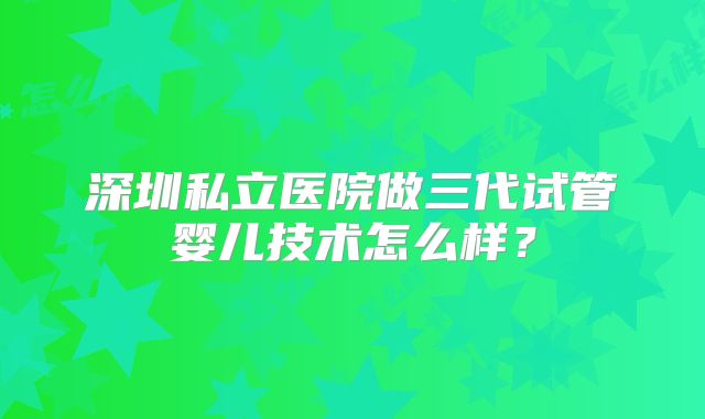 深圳私立医院做三代试管婴儿技术怎么样？