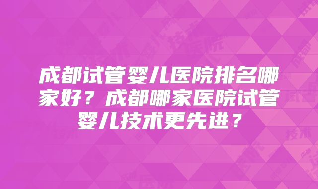 成都试管婴儿医院排名哪家好?成都哪家医院试管婴儿技术更先进?