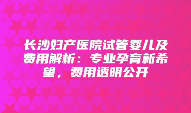 长沙妇产医院试管婴儿及费用解析：专业孕育新希望，费用透明公开