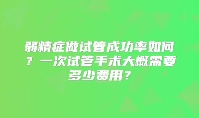 弱精症做试管成功率如何？一次试管手术大概需要多少费用？