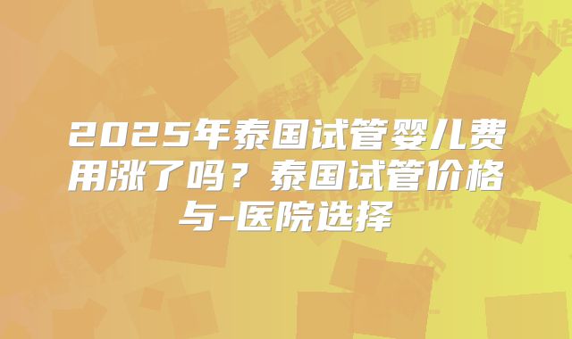 2025年泰国试管婴儿费用涨了吗？泰国试管价格与-医院选择