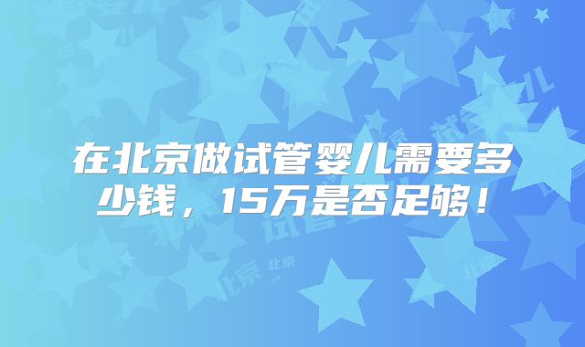 在北京做试管婴儿需要多少钱,15万是否足够!