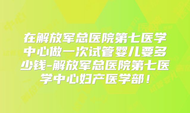 在解放军总医院第七医学中心做一次试管婴儿要多少钱-解放军总医院第七医学中心妇产医学部！