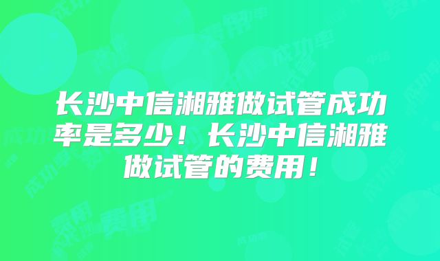 长沙中信湘雅做试管成功率是多少!长沙中信湘雅做试管的费用!