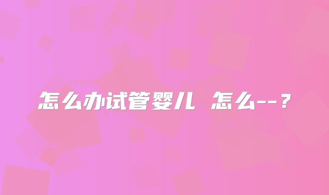 怎么办试管婴儿 怎么--？