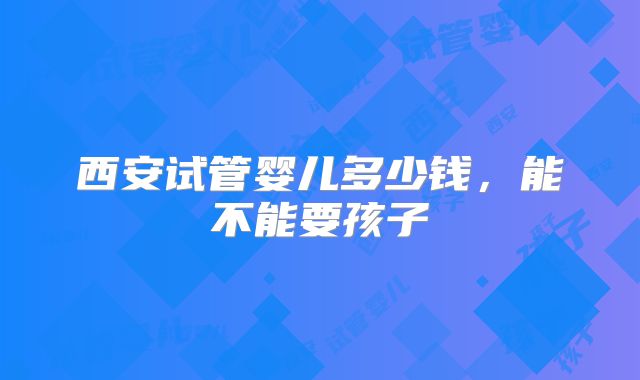 西安试管婴儿多少钱，能不能要孩子