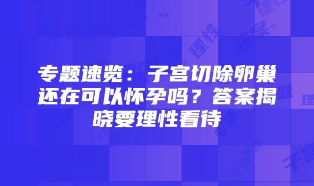 专题速览：子宫切除卵巢还在可以怀孕吗？答案揭晓要理性看待